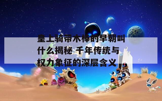 皇上骑带木棒的早朝叫什么揭秘 千年传统与权力象征的深层含义