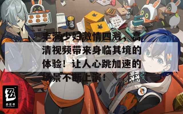 丰满少妇激情四溅，高清视频带来身临其境的体验！让人心跳加速的场景不断上演！