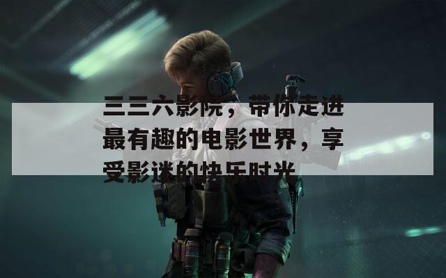 三三六影院，带你走进最有趣的电影世界，享受影迷的快乐时光