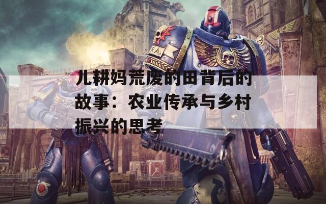 儿耕妈荒废的田背后的故事：农业传承与乡村振兴的思考