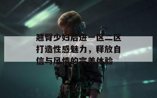 翘臀少妇后进一区二区打造性感魅力，释放自信与风情的完美体验