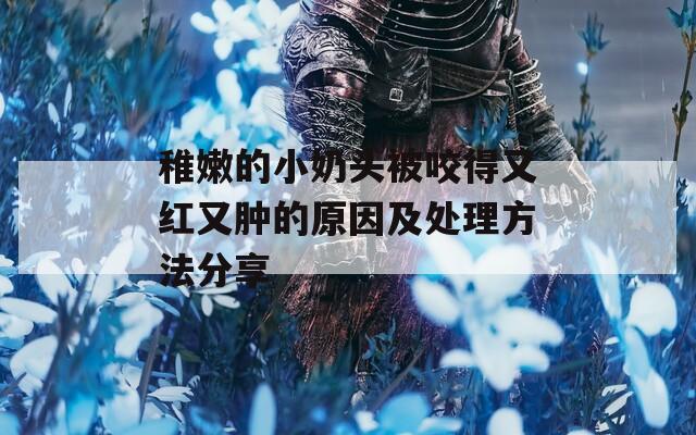 稚嫩的小奶头被咬得又红又肿的原因及处理方法分享