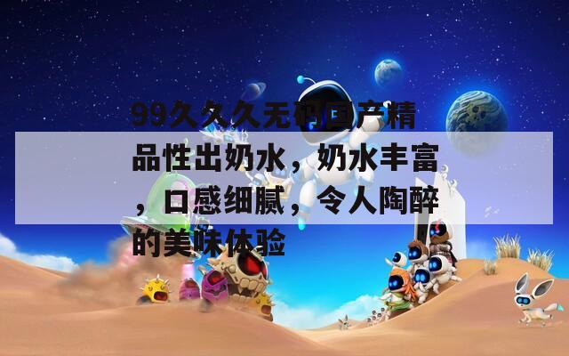 99久久久无码国产精品性出奶水，奶水丰富，口感细腻，令人陶醉的美味体验