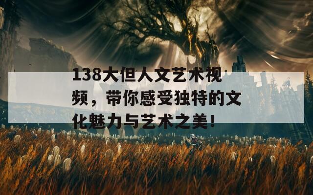 138大但人文艺术视频，带你感受独特的文化魅力与艺术之美！
