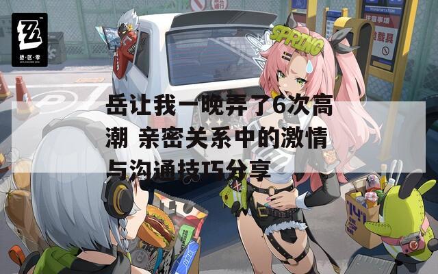 岳让我一晚弄了6次高潮 亲密关系中的激情与沟通技巧分享