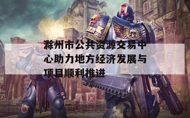 滁州市公共资源交易中心助力地方经济发展与项目顺利推进
