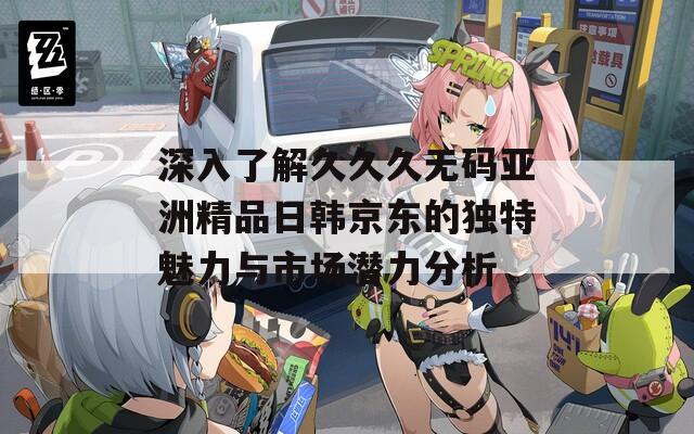 深入了解久久久无码亚洲精品日韩京东的独特魅力与市场潜力分析