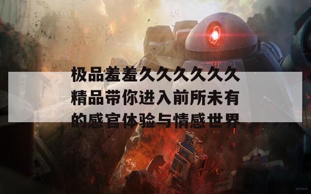 极品羞羞久久久久久久精品带你进入前所未有的感官体验与情感世界