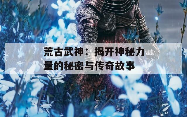 荒古武神：揭开神秘力量的秘密与传奇故事