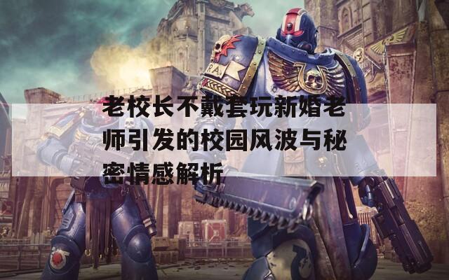 老校长不戴套玩新婚老师引发的校园风波与秘密情感解析