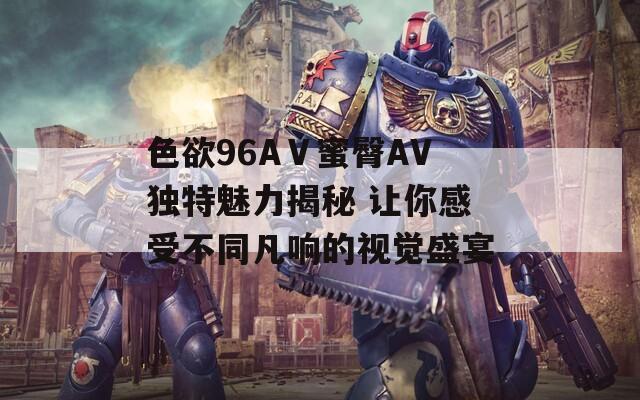 色欲96AⅤ蜜臀AV独特魅力揭秘 让你感受不同凡响的视觉盛宴