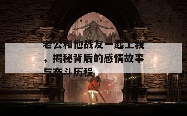 老公和他战友一起上我，揭秘背后的感情故事与奋斗历程