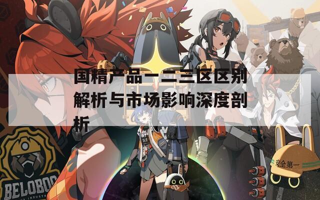 国精产品一二三区区别解析与市场影响深度剖析