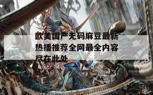 欧美国产无码麻豆最新热播推荐全网最全内容尽在此处