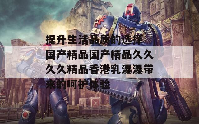 提升生活品质的选择 国产精品国产精品久久久久精品香港乳瀑瀑带来的呵护体验