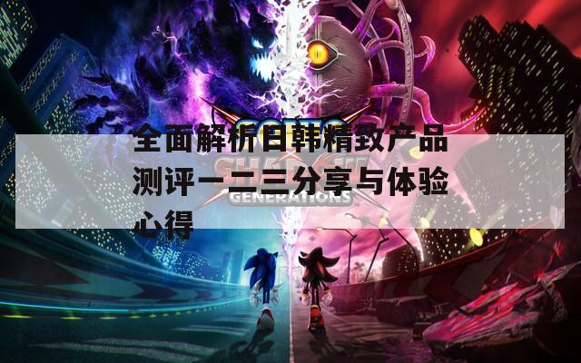全面解析日韩精致产品测评一二三分享与体验心得