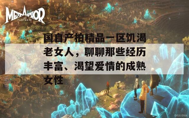 国自产拍精品一区饥渴老女人，聊聊那些经历丰富、渴望爱情的成熟女性