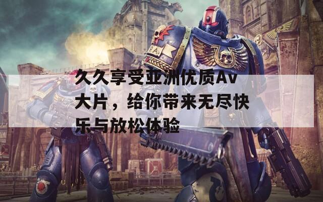 久久享受亚洲优质Av大片，给你带来无尽快乐与放松体验