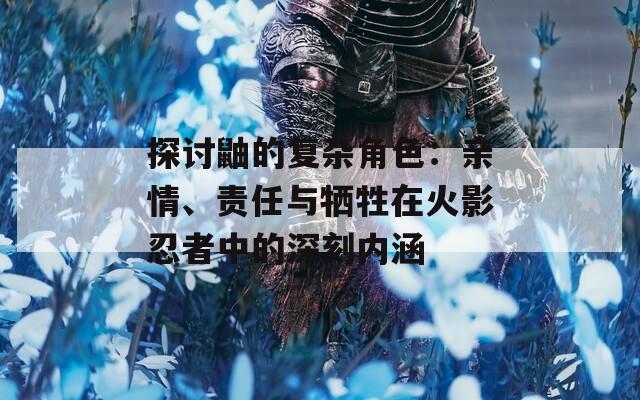 探讨鼬的复杂角色：亲情、责任与牺牲在火影忍者中的深刻内涵