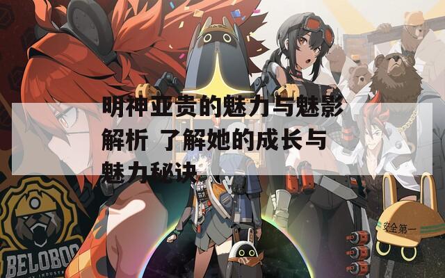 明神亚贵的魅力与魅影解析 了解她的成长与魅力秘诀