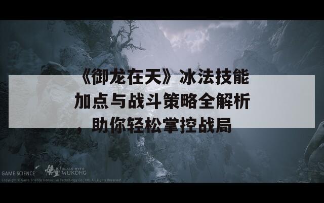 《御龙在天》冰法技能加点与战斗策略全解析，助你轻松掌控战局