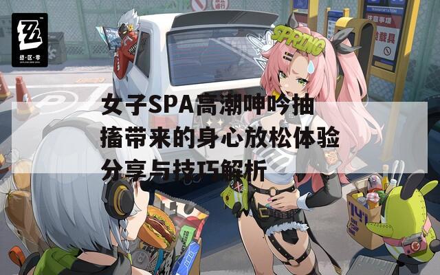 女子SPA高潮呻吟抽搐带来的身心放松体验分享与技巧解析