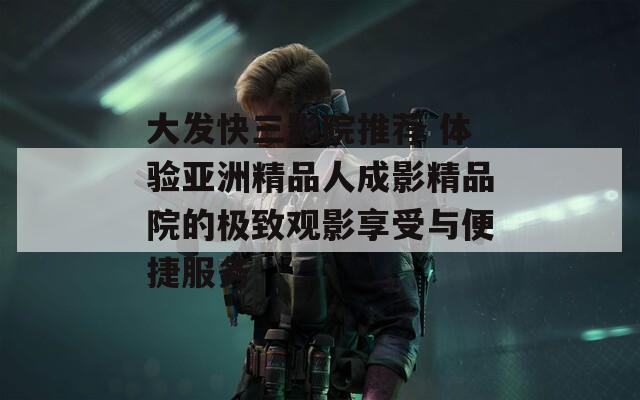 大发快三影院推荐 体验亚洲精品人成影精品院的极致观影享受与便捷服务