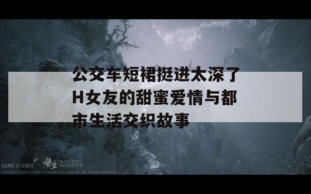 公交车短裙挺进太深了H女友的甜蜜爱情与都市生活交织故事