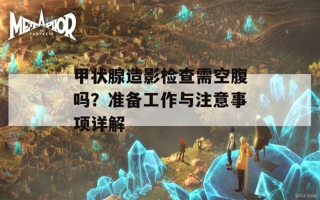 甲状腺造影检查需空腹吗？准备工作与注意事项详解