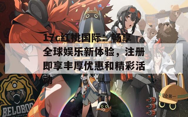 17c红桃国际：畅享全球娱乐新体验，注册即享丰厚优惠和精彩活动