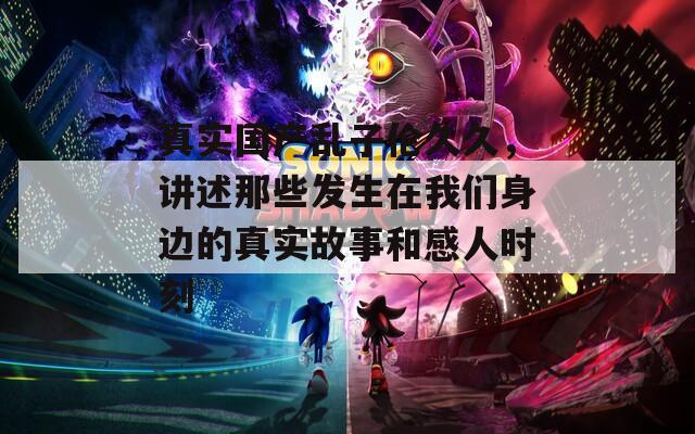 真实国产乱子伦久久，讲述那些发生在我们身边的真实故事和感人时刻