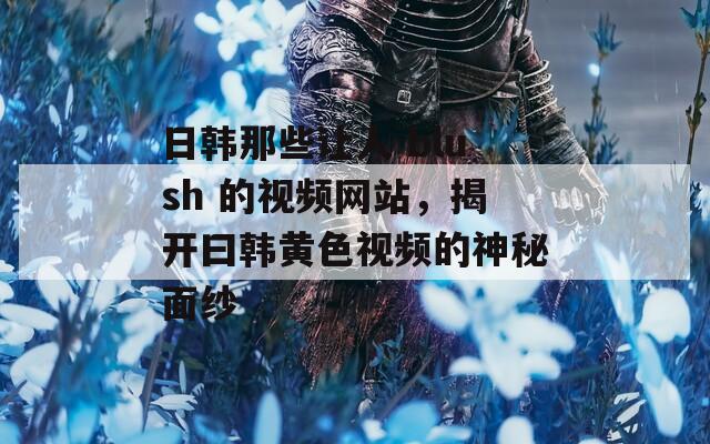 日韩那些让人 blush 的视频网站，揭开曰韩黄色视频的神秘面纱