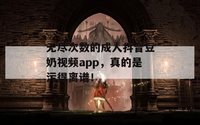无尽次数的成人抖音豆奶视频app，真的是污得离谱！