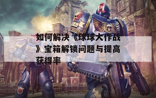 如何解决《球球大作战》宝箱解锁问题与提高获得率