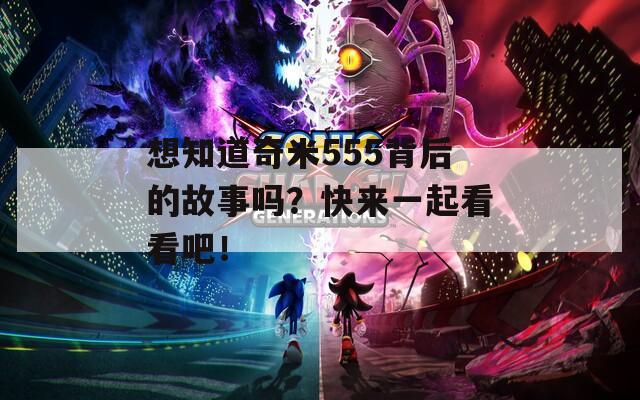 想知道奇米555背后的故事吗？快来一起看看吧！