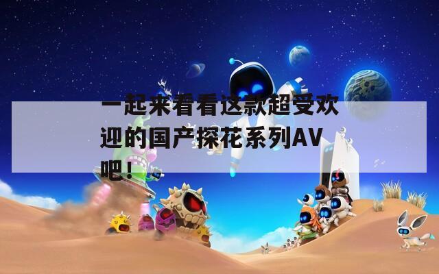一起来看看这款超受欢迎的国产探花系列AV吧！