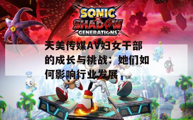 天美传媒AV妇女干部的成长与挑战：她们如何影响行业发展