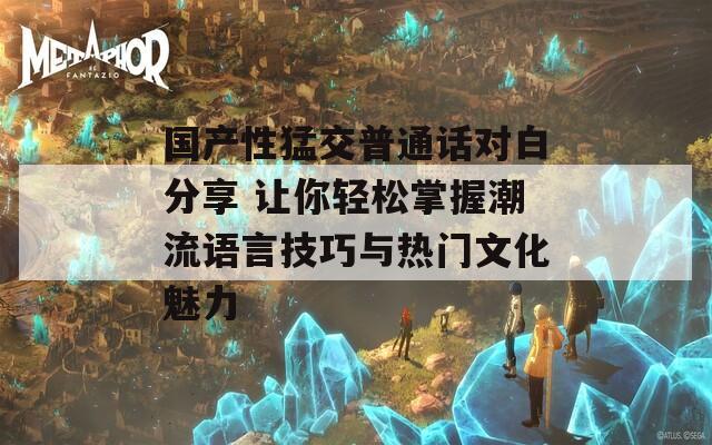 国产性猛交普通话对白分享 让你轻松掌握潮流语言技巧与热门文化魅力