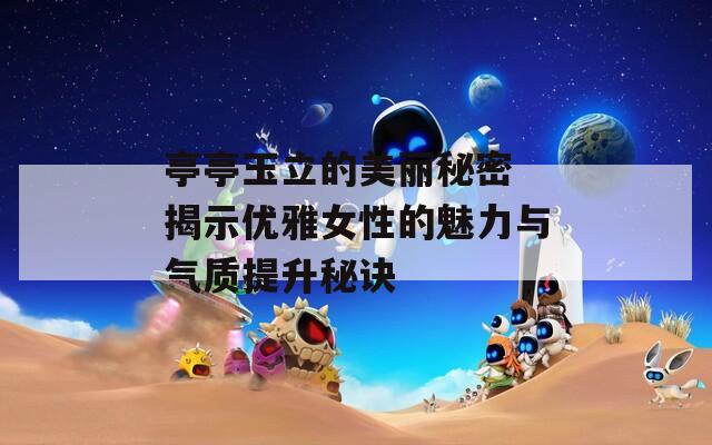 亭亭玉立的美丽秘密 揭示优雅女性的魅力与气质提升秘诀