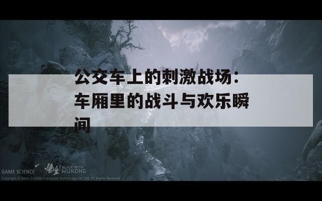 公交车上的刺激战场：车厢里的战斗与欢乐瞬间