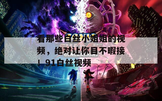 看那些白丝小姐姐的视频，绝对让你目不暇接！91白丝视频
