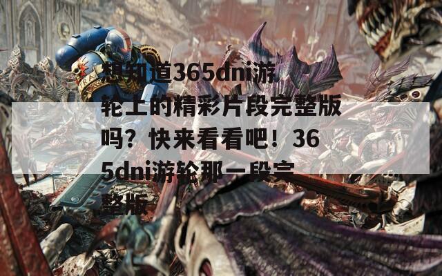 想知道365dni游轮上的精彩片段完整版吗？快来看看吧！365dni游轮那一段完整版