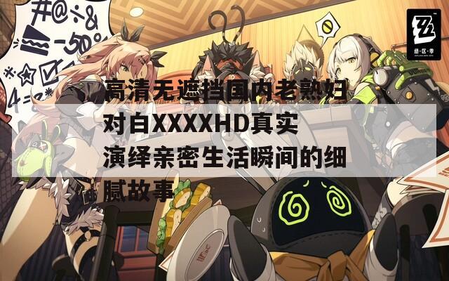 高清无遮挡国内老熟妇对白XXXXHD真实演绎亲密生活瞬间的细腻故事