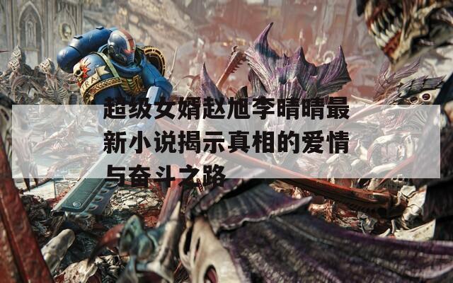 超级女婿赵旭李晴晴最新小说揭示真相的爱情与奋斗之路