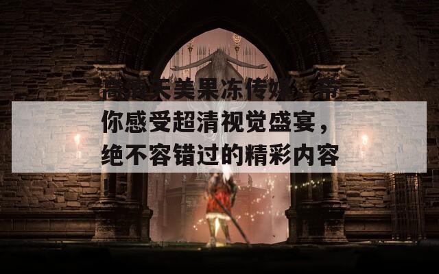 高清天美果冻传媒，带你感受超清视觉盛宴，绝不容错过的精彩内容！