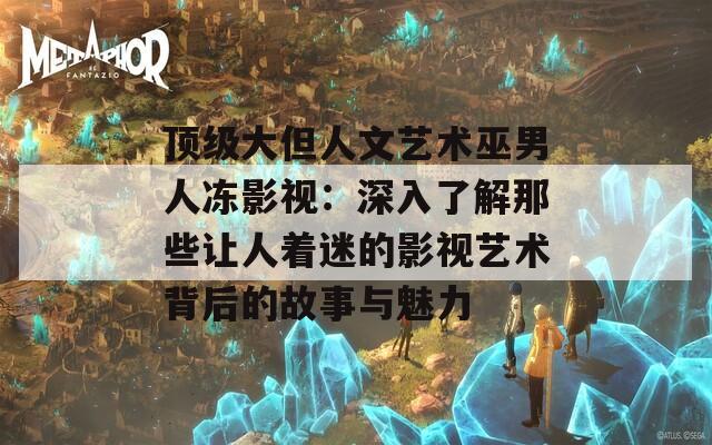 顶级大但人文艺术巫男人冻影视：深入了解那些让人着迷的影视艺术背后的故事与魅力