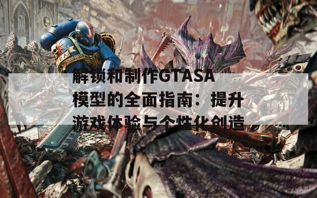 解锁和制作GTASA模型的全面指南：提升游戏体验与个性化创造