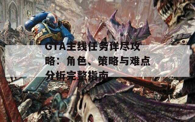 GTA主线任务详尽攻略：角色、策略与难点分析完整指南