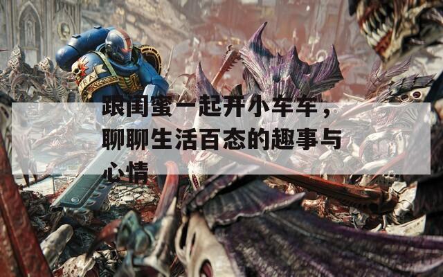 跟闺蜜一起开小车车，聊聊生活百态的趣事与心情