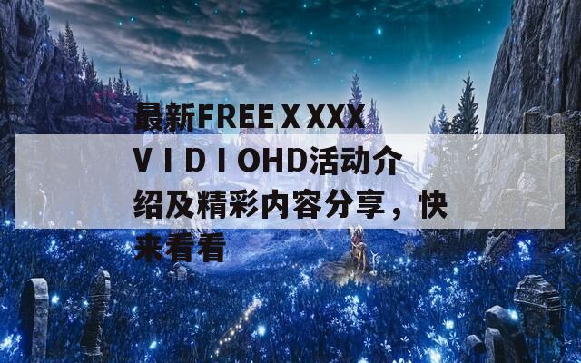 最新FREEⅩXXXVⅠDⅠOHD活动介绍及精彩内容分享，快来看看
